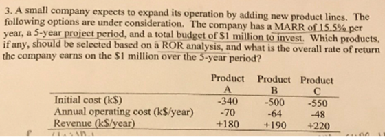 3. A small company expects to expand its operation by adding new product lines. The following options are under consideration. The company has a MARRO?SS%per year, a 5-year project period, and a total budget of $1 million to invest. Which products, if any, should be selected based on a ROR analysis, and what is the overall rate of return the company earns on the $1 million over the 5-year period? Product Product Product Initial cost (k$) -340 -500 -550 Annual operating cost (k$/year) -70 -64 48 +180 190 +220 Revenue (kS/year)