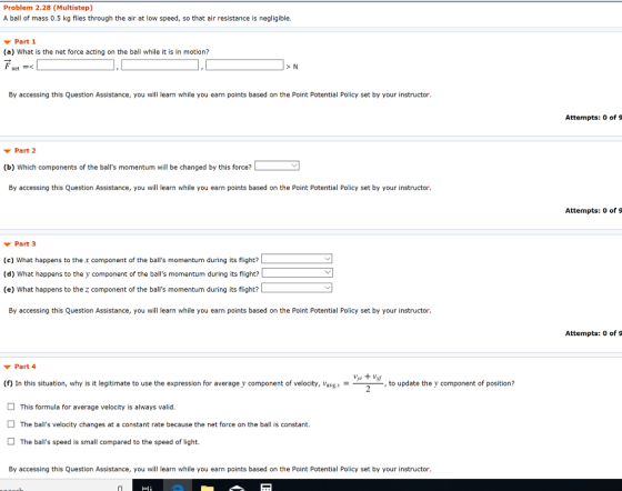 Problem 2.28 (Multistep) A ball of mass 0.5 kg flies through the air at low speed, so that air resistance is negligible Part 1 (a) What is the net force acting on the ball while it is in motion? netーく > N By accessing this Question Assistance, you will learn while you earn points based on the Point Potential Policy set by your instructor Attempts: O of S Part 2 (b) Which components of the balls momentum will be changed by this force? By accessing this Question Assistance, you will learn while you earn points based on the Point Potential Policy set by your instructor Attempts: 0 of 9 Part 3 (c) What happens to the x component of the balls momentum during its flight? (d) What happens to the y component of the balls momentum during its flight? (e) What happens to the z component of the balls momentum during its flight? By accessing this Question Assistance, you will learn while you earn points based on the Point Potential Policy set by your instructor Attempts: 0 of 9 Part 4 (f) In this situation, why is it legitimate to use the expression for average y component of velocity, Vavgy ,to update the y component of position? 2 This formula for average velocity is always valid The balls velocity changes at a constant rate because the net force on the ball is constant. The balls speed is small compared to the speed of light By accessing this Question Assistance, you will learn while you earn points based on the Point Potential Policy set by your instructor