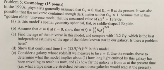 Problem 5: Cosmology (15 points) In the 1990s, physicists generally assumed that ?,-0, that ?,-0 at the p possible that the universe contained enough dark matter so that 1. Assume that in th golden oldie universe model that the measured value of Ho-13.9 Gy resent. It was also is (a) Is this models spatial geometry spherical, flat, or saddle-shaped? Explain. 2/3 (b) Assume that a O at t 0, show that a(o) - Hot) (c) Find the age of the universe in this model, and compare with 13.2 Gy, which is the best independent estimate of the age of the oldest known star in our galaxy. Is there a problem here? (d) Show that conformal time t (12H2t)/3 in this model. (e) Consider a galaxy whose redshift we measure to be z 3. Use the results above to determine what the model implies about (1) how long light emitted by this galaxy has been traveling to reach us now, and (2) how far the galaxy is from us at the present time (i.e. what a tape measure stretched between these galaxies would read at the present).