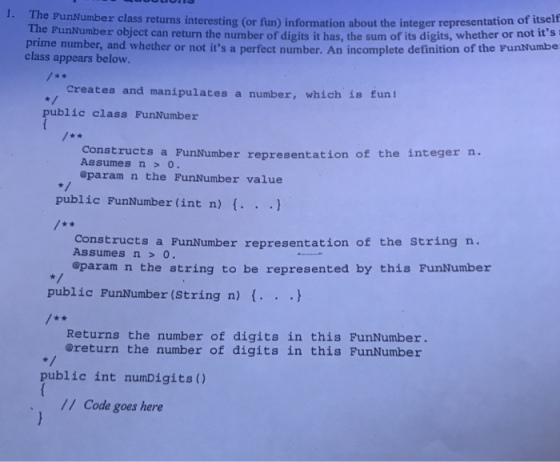 PunNumber class returns interesting (or fun) information about the integer representation of itself The PunNumber object can return the number of digits it has, the sum of its digits, whether or not its prime number, and whether or not its a perfect number. An incomplete definition of the FunNumbe class appears below. creates and manipulates a number, which is funl public class FunNumber Constructs a FunNumber representation of the integer n. Assumes n0 @param n the FunNumber value public FunNumber (int n) f. . ) Constructs a FunNumber representation of the String n. Assumesno. oparam n the string to be represented by this FunNumber public FunMumber (String n) f. .. Returns the number of digits in this FunNumber ereturn the number of digits in this FunNumber public int numDigits) / Code goes here