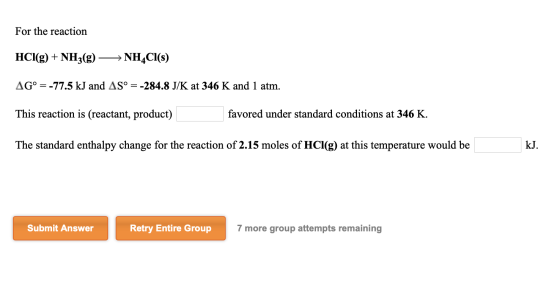 For the reaction HCl(g) + NH3(g) NH4Cl(s) AG° = -77.5 kJ and AS° = -284.8 J/K at 346 K and 1 atm. This reaction is (reactant,