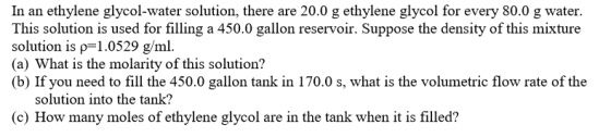 In an ethylene glycol-water solution, there are 20.0 g ethylene glycol for every 80.0 g water. This solution is used for filling a 450.0 gallon reservoir. Suppose the density of this mixture solution is ρ= 1.0529 g/ml. (a) What is the molarity of this solution? (b) If you need to fill the 450.0 gallon tank in 170.0 s, what is the volumetric flow rate of the solution into the tank? (c) How many moles of ethylene glycol are in the tank when it is filled?