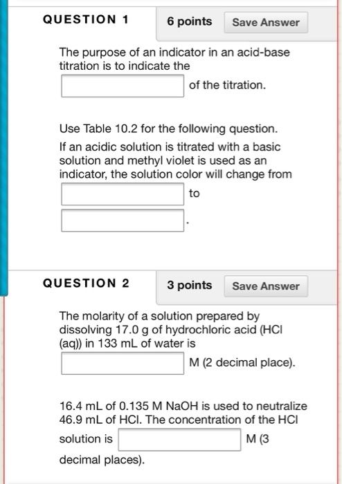 QUESTION 1 6 points Save Answer The purpose of an indicator in an acid-base titration is to indicate the of the titration. Us