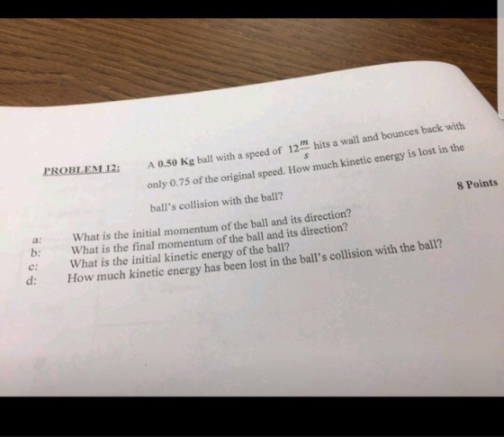 A 0.50 Kg ball with a speed of 12m hits a wvall and only 0.75 of the original balls collision with the ball? PROBLEM!2i speed. . How much kinetic energy is lost in the 8 Points a: What is the initial momentum of the ball and its direction? b What is the final momentum of the ball and its direction? C: What is the initial kinetic energy of the ball? d: How much kinetic energy has been lost in the balls collision with the ball?