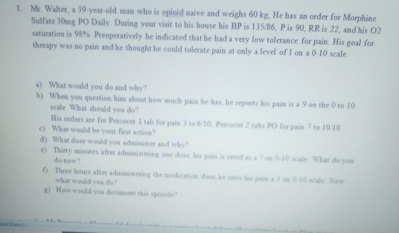 1. Mr. Walter, a 39-year-old man who is opioid naive and weighs 60 kg, He has an order for Morphine Sulfate 30mg PO Daily. Du