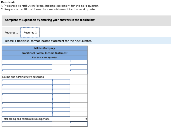 Required: 1. Prepare a contribution format income statement for the next quarter. 2. Prepare a traditional format income stat