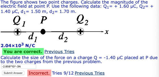 The fiqure shows two point charges. Calculate the magnitude of the electríc field at point P. Use the following data: Q11.60 HC, Q2 1.40 yC, d,-1.50 m, d2-1.70 m. Q, P 0 2 2.04x103 N/C You are correct. Previous Tries Calculate the size of the force on a charge _-1.40 μC placed at P due to the two charges from the previous problem -2.856 10-3N Submit Answer Incorrect. Tries 9/12 Previous Tries