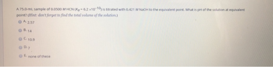 A 75,0 mL sample of 0.0500 MHCN (K-6.2 x10-10) is titrated with 0.421 M NaOH to the equivalent point. What is pH of the solut