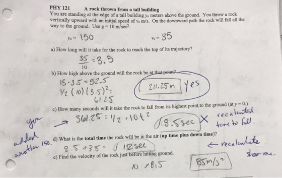 PHY 121 A rock thrown from a tall building You are standing at the edge of a tall building yo meters above the ground. You throw a rock vertically upward with an initial speed of vo m/s. On the downward path the rock will fall all the way to the ground. Use g 10 m/sec. у,-150 v- 35 a) How long will t tke for the rock to reach the top of its trifetory? 35 - 3.5 S-3S-52.5 GIZS lo b) How high above the ground will the rock be a 21.25 m yes c) How many seconds will it take the rock to fall from its highest point to the ground (at y-0) rec a lent d) What is the total time the rock will be in the air (up time plus down time)? e) Find the velocity of the rock just before hitting ground. shov mu