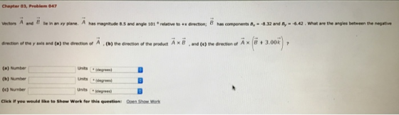 Chapter 03, Prablem 047 What are the angles between the negative relative to +薫direction; has components A,- 8.32 and 8,--6.42 Vectors A and 8 lie in an xy plane. A has magnitude 8.5 and angle 101 3.00k direction of the y axis and (a) the direction of A (b) the direction of the product A x B, and (e) the direction of Ax 8 (a) Number (b) Number (e) Number Click if you would like to Show Work for this questions Units idegrees units (sagrees) Unts egrees) Open Show Work