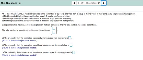 This Question: 1 pt 34 of 44 (0 complete) At Technodynamics, Inc., a randomly-selected hiring committee of 3 people is formed from a group of 4 employees in marketing and 6 employees in management. a) Find the probability that the committee has exactly 2 employees from marketing. b) Find the probability that the committee has at least one employee from marketing c) Find the probability that the committee has at most one employee from management. Using combination notation, set up the expression that can be used to find the total number of possible committees. The total number of possible committees can be written as a) The probability that the committee has exactly 2 employees from marketing is Round to four decimal places as needed.) b) The probability that the committee has at least one employee from marketing is (Round to four decimal places as needed.) c) The probability that the committee has at most one employee from management is Round to four decimal places as needed.)