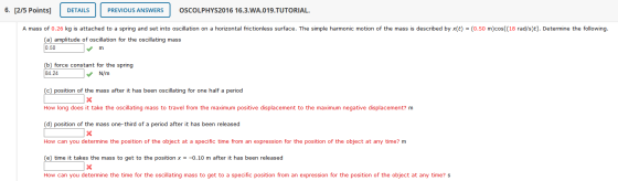 6. [2/5 Points) DETAILS PREVIOUS ANSWERS OSCOLPHYS2016 16.3.WA.019.TUTORIAL. A mass of 0.26 kg is attached to a spring and se