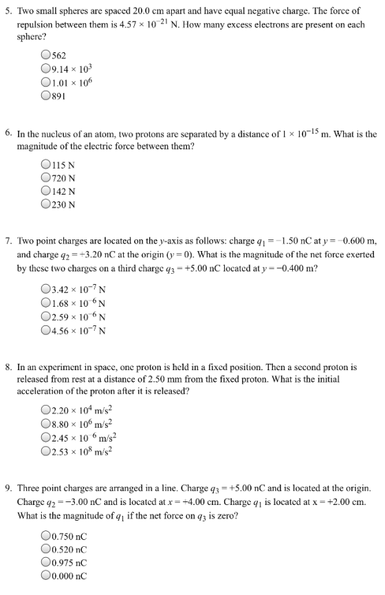 5. Two small spheres are spaced 20.0 cm apart and have equal negative charge. The force of N. How many excess electrons are present on each 21 repulsion between them is 4.57 x 10 sphere? O562 O9.14 x 103 01.01 x 1006 0891 6. In the nucleus of an atom, two protons are separated by a distance of 1 x 10-15 m. What is the magnitude of the electric force between them? 0115 N 720 N 0142 N O230 N 7. Two point charges are located on the y-axis as follows: charge q,-1.50 nC at y = 0.600 m and charge q 3.20 nC at the origin (y -0). What is the magnitude of the net force exerted by thesc two charges on a third chargc q3 +5.00 nC located at y0.400 m? O3.42 x 107 N 01.68 x 106N O2.59 x 106 N 4.56 x 10-7N 8. In an experiment in space, one proton is held in a fixed position. Then a second proton is released from rest at a distance of 2.50 mm from the fixed proton. What is the initial acceleration of the proton after it is released? 02.20 x 104 m/s2 O8.80 x 106 m/s2 O2.45 x 10 6 m/s2 O2.53 x 108 m/s2 9. Three point charges are arranged in a line. Charge q3 +5.00 nC and is located at the origirn Charge q2ーー3.00 nC and is located at x_ +4.00 cm. Charge q! is located at x = +2.00 cm. What is the magnitude of qi if the net force on q3 is zero? 00.750 nC 0.520 nC 00.975 nC 00.000 nC