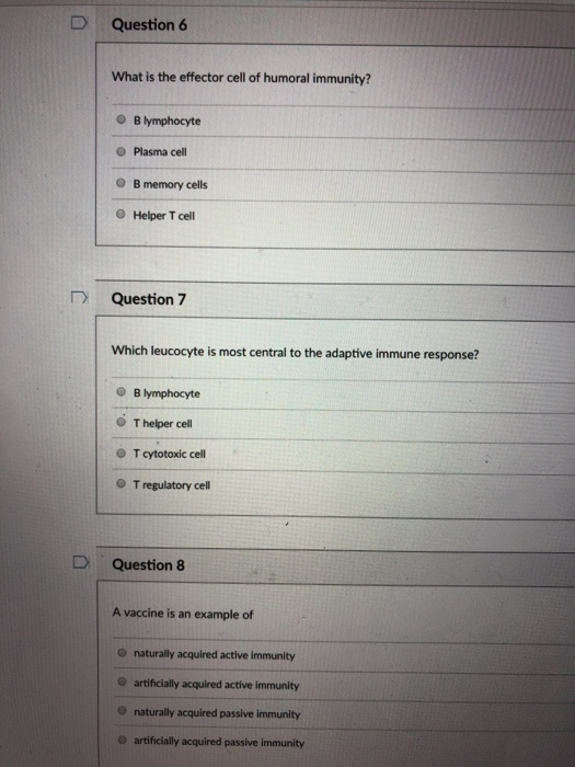 D Question 6 What is the effector cell of humoral immunity? B lymphocyte Plasma cell O B memory cells O Helper T cell Question 7 Which leucocyte is most central to the adaptive immune response? B lymphocyte O T helper cell O T cytotoxic cell O T regulatory cell Question 8 A vaccine is an example of O naturally acquired active immunity O artificially acquired active immunity O naturally acquired passive immunity O artificially acquired passive immunity
