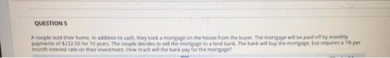 QUESTION A couple sold their home. In addition to cash, they took a mortgage on the house from the buyer. The mortgage will be paid off by monthly payments of 232.50 for 10 years. The couple decides to sell the mortgage to a lend bank. The bank will buy the mortgage, but requires a 1% per month interest rate on their investment. How much will the bank pay for the mortgage?