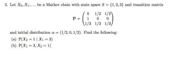 5. Let Xo, X1,... be a Markov chain with state space S- 11,2,3] and transition matrix 0 1/2 1/2 P-1100 1/3 1/3 1/3 and initial distribution a (1/2,0, 1/2). Find the following: (a) P(X2=1 | X1-3) (b) P(X1 = 3, X2-1)