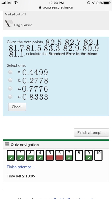 l Bell 12:03 PM urcourses.uregina.ca Marked out of 1 Flag question Given the data points, 82.5.82.7.82.1 1.7.81.5 83.3.82.9.80.9 1.1.calculate the Standard Error in the Mean. Select one: a 0.4499 b.0.2778 c.0.7776 d0.8333 Check Finish attempt... Quiz navigation 12 3 I4 5 6 789 10 Finish attempt Time left 2:10:05