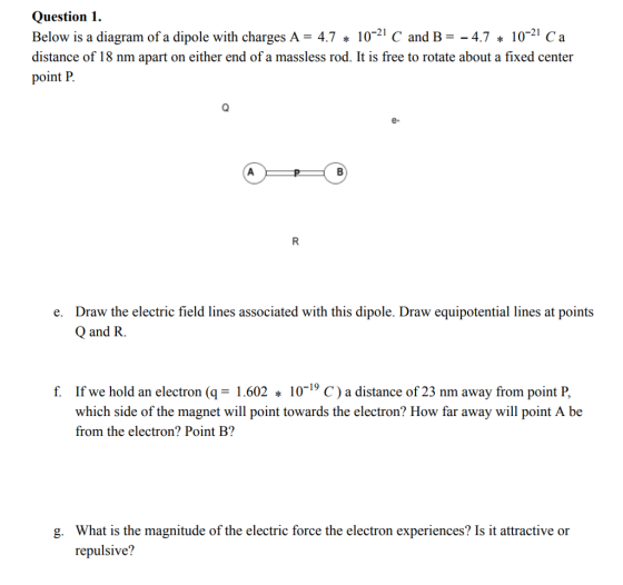 Question1 Below is a diagram of a dipole with charges A- 4.71021 C and B-4.7 1021 Ca distance of 18 nm apart on either end of a massless rod. It is free to rotate about a fixed center point P e- Draw the electric field lines associated with this dipole. Draw equipotential lines at points Q and R. e. f. If we hold an electron (q-1.602 10-19 C) a distance of 23 nm away from point P, which side of the magnet will point towards the electron? How far away will point A be from the electron? Point B? What is the magnitude of the electric force the electron experiences? Is it attractive or repulsive? g.