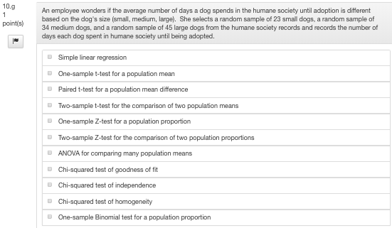 10.9 An employee wonders if the average number of days a dog spends in the humane society until adoption is different based on the dogs size (small, medium, large). She selects a random sample of 23 sma dogs, a random sample of 34 medium dogs, and a random sample of 45 large dogs from the humane society records and records the number of days each dog spent in humane society until being adopted. pointis) Simple near regression One-sample t-test for a population mean Paired t-test for a population mean difference Two-sample t-test for the One-sample Z-test for a population proportion Two-sample Z-test for the comparison o ANOVA for compari Chi-squared test of goodness of fit comparison of two population means two population proportions ng many population means Chi-squared test of homogeneity One-sample Binomial test for a population proportion