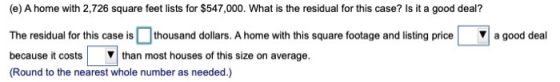 (e) A home with 2,726 square feet lists for $547,000. What is the residual for this case? Is it a good deal? a good deal The