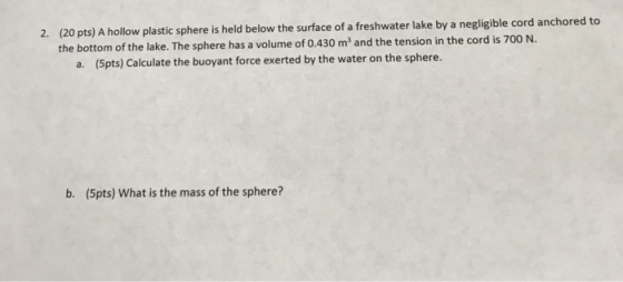 2. (20 pts) A hollow plastic sphere is held below the surface of a freshwater lake by a negligible cord anchored to the bottom of the lake. The sphere has a volume of 0.430 m3 and the t ension in the cord is 700 N. a. (5pts) Calculate the buoyant force exerted by the water on the sphere. b. (5pts) What is the mass of the sphere?