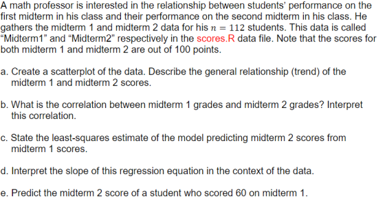 A math professor is interested in the relationship between students performance on the first midterm in his class and their