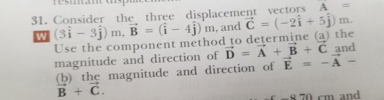 31. Consider the three displacement vectors A Use the component method to determine (a) the magnitude and direction of D A + B Č and (b) the magnitude and direction of E =-A- B+ C. 70 cm and