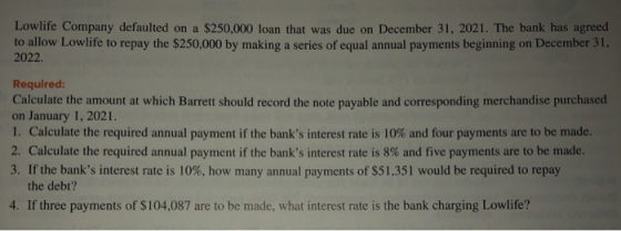 Lowlife Company defaulted on a $250,000 loan that was due on December 31, 2021. The bank has agreed to allow Lowlife to repay