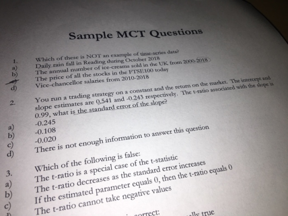 Sample MCT Questions a) b) The annual number of ice-creams sold in the UK from 2000-2018 Which of these is NOT an example of time-scries data Daily rain fall in Reading during October 2018 The price of all the stocks in the FISE100 today d) Vice-chancellor salaries from 2010-2018 2. You run a trading strategy on a constant and the return on the market. The intercept and slope estimates are 0.541 and -0.243 respectively. The t-ratio associated with the slope is 0.99, what is the standard error of the slope? a) 0.245 b)0.108 c) 0.020 d) T here is not enough information to answer this questio Which of the following is false: a) The t-ratio is a special case of the t-statistic 3. b) c) The t-ratio decreases as the standard error increases If the estimated parameter equals 0, then the t-ratio equals 0 The t-ratio cannot take negative values correct: lly true