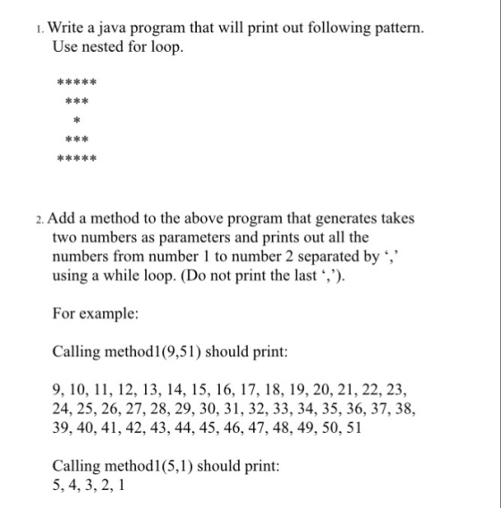 Write a java program that will print out following pattern. Use nested for loop. 2. Add a method to the above program that generates takes two numbers as parameters and prints out all the numbers from number 1 to number 2 separated by using a while loop. (Do not print the last ,). For example: Calling method1(9,51) should print: 9, 10, 11, 12, 13, 14, 15, 16, 17, 18, 19, 20, 21, 22, 23, 24, 25, 26, 27, 28, 29, 30, 31, 32, 33, 34, 35, 36, 37, 38, 39, 40, 41, 42, 43, 44, 45, 46, 47, 48, 49, 50, 51 Calling method1(5,1) should print: 5, 4, 3, 2,1
