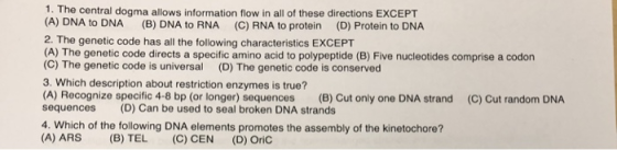 1. The central dogma allows information flow in all of these directions EXCEPT (A) DNA to DNA (B) DNA to RNA (C) RNA to protein (D) Protein to DNA 2. The genetic code has all the following characteristics EXCEPT (A) The genetic code directs a specific amino acid to polypeptide (B) Five nucleotides comprise a codon (C) The genetic code is universal (D) The genetic code is conserved 3. Which description about restriction enzymes is true? (A) Recognize specific 4-8 bp (or longer) sequences (B) Cut only one DNA strand (C) Cut random DNA sequences (D) Can be used to seal broken DNA strands 4. Which of the following DNA elements promotes the assembly of the kinetochore? (A) ARS (B) TEL (C) CEN (D) OriC