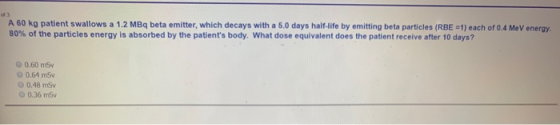 A 60 kg patient swallows a 1.2 MBq beta emitter, which decays with a 5.0 days half-life by emitting beta particles (RBE 1) ea