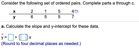 Consider the following set of ordered pairs. Complete parts a through c. х 1 2 6 5 5 40 7 у 5 a. Calculate the slope and y-in