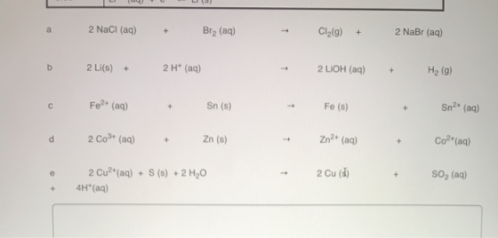 2 NaCl (aq) + Brą (aq) + Cl2(g) + 2 NaBr (aq) 2 Li(s) + 2 H+ (aq) 2 LIOH (aq) + H2 (9) Fe2+ (aq) + Sn (s) Fe (s) Sn2+ (aq) 2