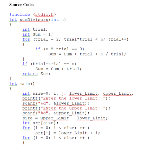 Source Code: #include <stdio.h> int sumDivisors(int n) int trial; int Sum = 1; for (trial = 2; trial*trial < n; trial++) if (n % trial-0) sum = sum + trial + n / trial; if (trial*trial -- n) Sum - Sum +trial; return Sum int main () int size-0, i, j, lower Limit, upper Limit; printf(Enter the lower limit: ) scanf(%d, &lower Limit); printfENter the upper 1imit: ) scanf(%d, &upper Limit); size -upper Limit - lower Limit int arrIsize]; arr ilower Limit i for (i -0; i < size; +i)