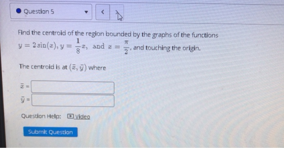 Question 5 < Find the centroid of the region bounded by the graphs of the functions 1 y= 2 sin(x), y = z , and = and touching