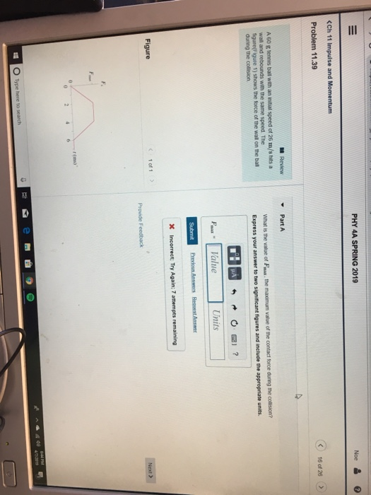 PHY 4A SPRING 2019 <Ch 11 Impulse and Momentum Problem 11.39 < 160126 > Rewew Part A A 60 g tennis ball with an nitial speed