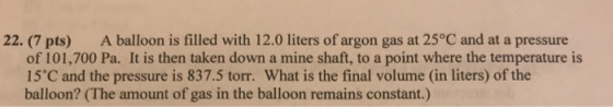 22. (7 pts) A balloon is filled with 12.0 liters of argon gas at 25°C and at a pressure of 101,700 Pa. It is then taken down