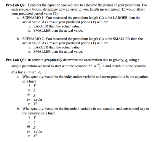 Pre-Lab Q2: Consider the equation you will use to calculate the period of your pendulum. For each scenario below, determine how an error in your length measurement (L) would affect your predicted period value (T) SCENARIO 1: You measured the pendulum length (L) to be LARGER than the actual value. As a result your predicted period (T) will be a. i. ii. LARGER than the actual value. SMALLER than the actual value. b. SCENARIO 2: You measured the pendulum length (L) to be SMALLER than the actual value. As a result your predicted period (T) will be: i. ii. LARGER than the actual value. SMALLER than the actual value. Pre-Lab Q3: In order to graphically determine the acceleration due to gravity, g, using a 4π simple pendulum we need to start with the equation T2 - L and match it to the equation of a line (y - mx+b, What quantity would be the independent variable and correspond to x in the equation of a line? a. 1. b. What quantity would be the dependent variable in our equation and correspond to y in the equation of a line? iv. 4㎡/m