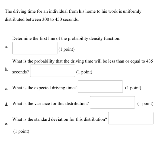 The driving time for an individual from his home to his work is uniformly distributed between 300 to 450 seconds. Determine the first line of the probability density function. a. (1 point) What is the probability that the driving time will be less than or equal to 435 b. seconds? (1 point) c. What is the expected driving time? (1 point) d. What is the variance for this distribution? (1 point) What is the standard deviation for this distribution? e. (1 point)