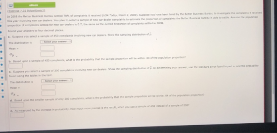 In 2008 the Better Business Bureau settled 70% ce complaints it received (USA Today, March 2, 2009), suppose you have been this year involving proportion of complaints settied for new car dealers is 0.7, the same as the overall proportion of complaints settled in 2008 Round your answers to four decimal places a. Suppose you select a sample of 450 complaints involving new car dewiers. Show the sampling d hired by the Better Business Bueau te invesigate the complaints t received new car dealers You pian to select a sample of new cer dealer complaints to estimate the propertion of complaints the Better Business Buresu is able to settle. Assume the population the sampling distribution of p The distribution is Mean Dased upon a sample of 450 complaints, what is the probabity that the sample proportion will be within 04 of the popuis b. Based upon a distribution of . In determining your answer, use the standard error found in part a. and the probability Suppose you select a sample of 200 complaints found using the tabies in the The distribution is GSelect-newer : 0 involving neค car dealers. Show the samping ofp.n Hean d. Based upon the smaller sample of only 200 compiaints, what is the probability that the sample proportion wil be within 04 of the population proportion e. As measured by the increase in probability, how much more precise is the result, when you use a sample of 450 instead of a sample of 200
