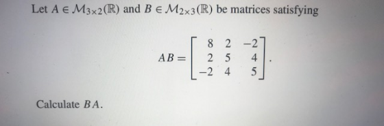 Let A € M3x2(R) and B € M2x3(R) be matrices satisfying AB= 8 2 -2 2-27 5 4 4 5 Calculate BA.