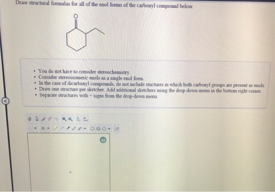 Draw structural formulas for all of the enol forms of the carbonyl compound below. • You do not have to consider stereochemis