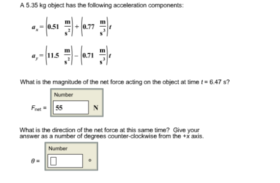 A 5.35 kg object has the following acceleration components Im Im l-0.71 What is the magnitude of the net force acting on the object at time t6.47 s? Number Fnet55 What is the direction of the net force at this same time? Give your answer as a number of degrees counter-clockwise from the +x axis. Number