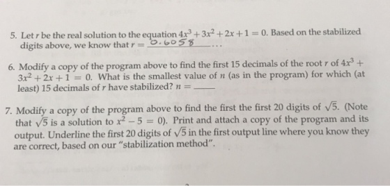 5. Letr be the real solution to the equation 4r3x2 +2x+10. Based on the stabilized digits above, we know that 6o55 6. Modify a copy of the program above to find the first 15 decimals of the root r of 4x3+ 3x2 + 2x + 1 = 0, What is the smallest value of n (as in the program) for which (at least) 15 decimals ofr have stabilized? n = 7. Modify a copy of the program above tof that V5 is a solution to x2 5 = 0). Print and attach a copy of the program and its output. Underline the first 20 digits of V5 in the first output line where you know they are correct, based on our stabilization method.