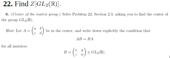 22. Find Z[GL2(R)]. 6. (Center of the matrix group.) Solve Problem 22, Section 2.3, asking you to find the center of the grou