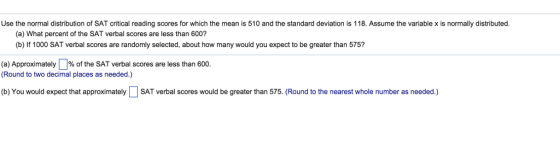 Use the normal distribution of SAT critical reading scores for which the mean is 510 and the standard deviation is 118. Assume the variable x is normally distributed (a) What percent of the SAT verbal scores are less than 600? (b) If 1000 SAT verbal scores are randomly selected, about how many would you expect to be greater than 575? (a) Approximately%of the SAT verbal scores are less than 600. (Round to two decimal places as needed.) (b) You would expect that approximately SAT verbal scores would be greater than 575. (Round to the nearest whole number as needed.)