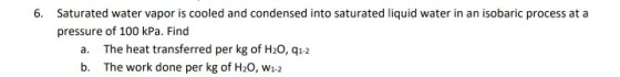 6. Saturated water vapor is cooled and condensed into saturated liquid water in an isobaric process at a pressure of 100 kPa. Find The heat transferred per kg of H20, q1-2 The work done per kg of H20, w1-2 a. b.