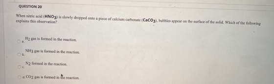 QUESTION 20 When nitric acid (HNO3) is slowly dropped onto a piece of calcium carbonate (CaCO3), bubbles appear on the surfac