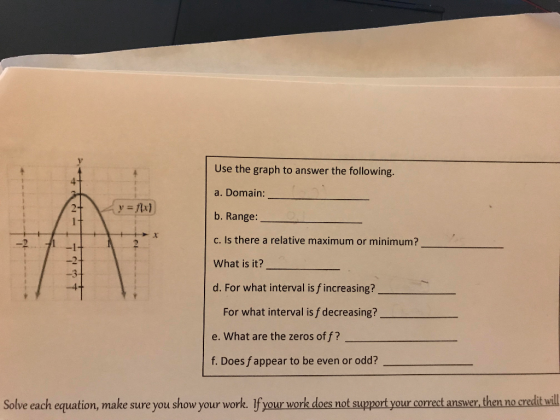 Use the graph to answer the following. a. Domain: b. Range: c. Is there a relative maximum or minimum? What is it? d. For what interval is f increasing? -2 -3 For what interval is f decreasing? e. What are the zeros of f? f. Does f appear to be even or odd? Solve each equation, make sure you show your work. If your work does not support your correct answer, then no credit wil